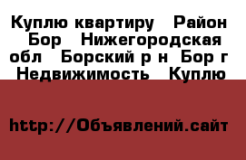 Куплю квартиру › Район ­ Бор - Нижегородская обл., Борский р-н, Бор г. Недвижимость » Куплю   